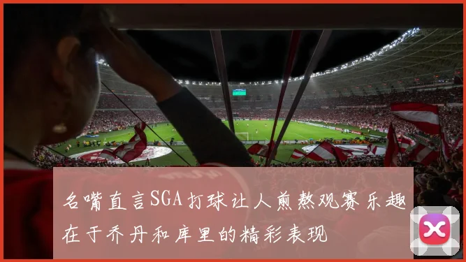名嘴直言SGA打球让人煎熬观赛乐趣在于乔丹和库里的精彩表现