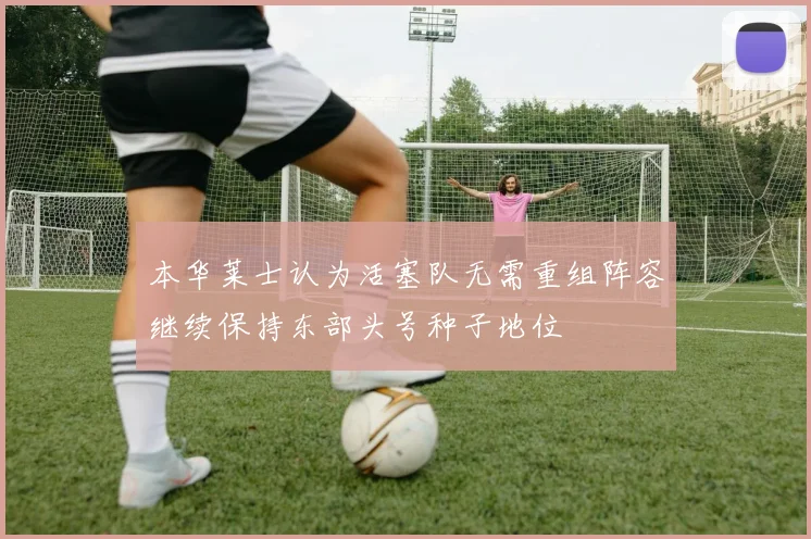 本华莱士认为活塞队无需重组阵容继续保持东部头号种子地位