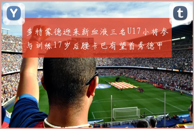 多特蒙德迎来新血液三名U17小将参与训练17岁后腰卡巴有望首秀德甲