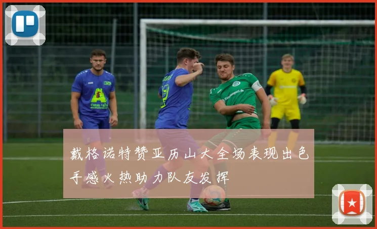戴格诺特赞亚历山大全场表现出色手感火热助力队友发挥