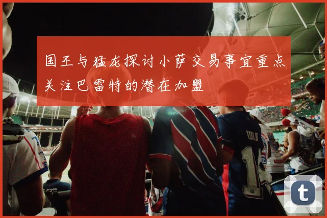 国王与猛龙探讨小萨交易事宜重点关注巴雷特的潜在加盟