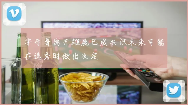 字母哥离开雄鹿已成共识未来可能在选秀时做出决定