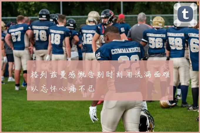 格列兹曼感慨告别时刻泪流满面难以忘怀心痛不已