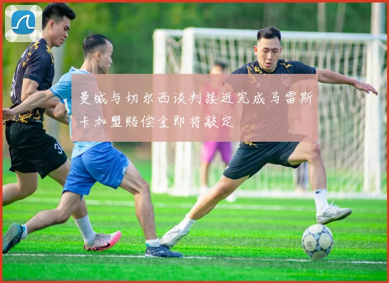 曼城与切尔西谈判接近完成马雷斯卡加盟赔偿金即将敲定