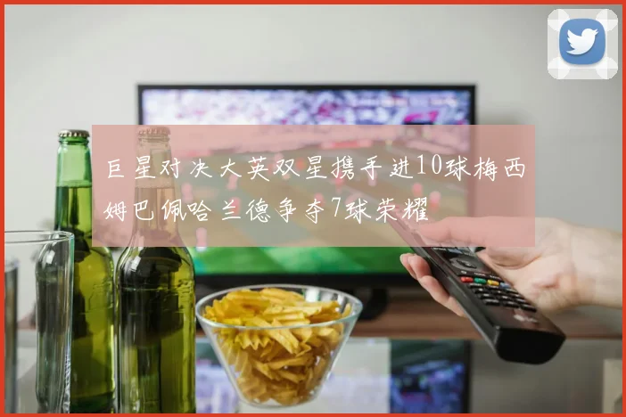巨星对决大英双星携手进10球梅西姆巴佩哈兰德争夺7球荣耀